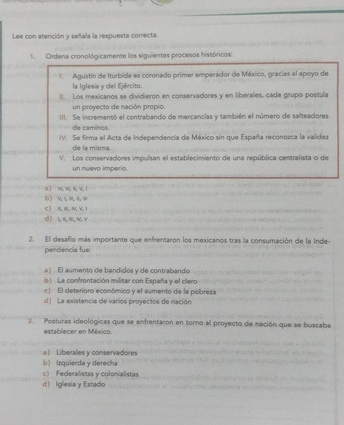 Lee con atención y señala la respuesta correcta.
1. Ordena cronológicamente los siguientes procesos históricos:
1. Agustín de Iturbide es coronado primer emperador de México, gracias al apoyo de
la Iglesia y del Ejército.
(). Los mexicanos se dividieron en conservadores y en liberales, cada grupo postula
un proyecto de nación propio.
III. Se incrementó el contrabando de mercancías y también el número de salteadores
de caminos.
IV. Se firma el Acta de Independencia de México sin que España reconozca la validez
de la misma.
V. Los conservadores impulsan el establecimiento de una república centralista o de
un nuevo imperio.
a ) I, I, i, V, 1
b ) v,1,m, 1,Ⅳ
C  I,Ⅲ,IV, V,1
d ) ι, ι, ii, ιν, ν
2. El desafío más importante que enfrentaron los mexicanos tras la consumación de la Inde-
pendencia fue:
a) El aumento de bandidos y de contrabando
b) La confrontación militar con España y el clero
c) El deterioro económico y el aumento de la pobreza
d ) La existencia de varios proyectos de nación
3. Posturas ideológicas que se enfrentaron en torno al proyecto de nación que se buscaba
establecer en México.
a) Liberales y conservadores
b Izquierda y derecha
c) Federalistas y colonialistas
d Iglesia y Estado