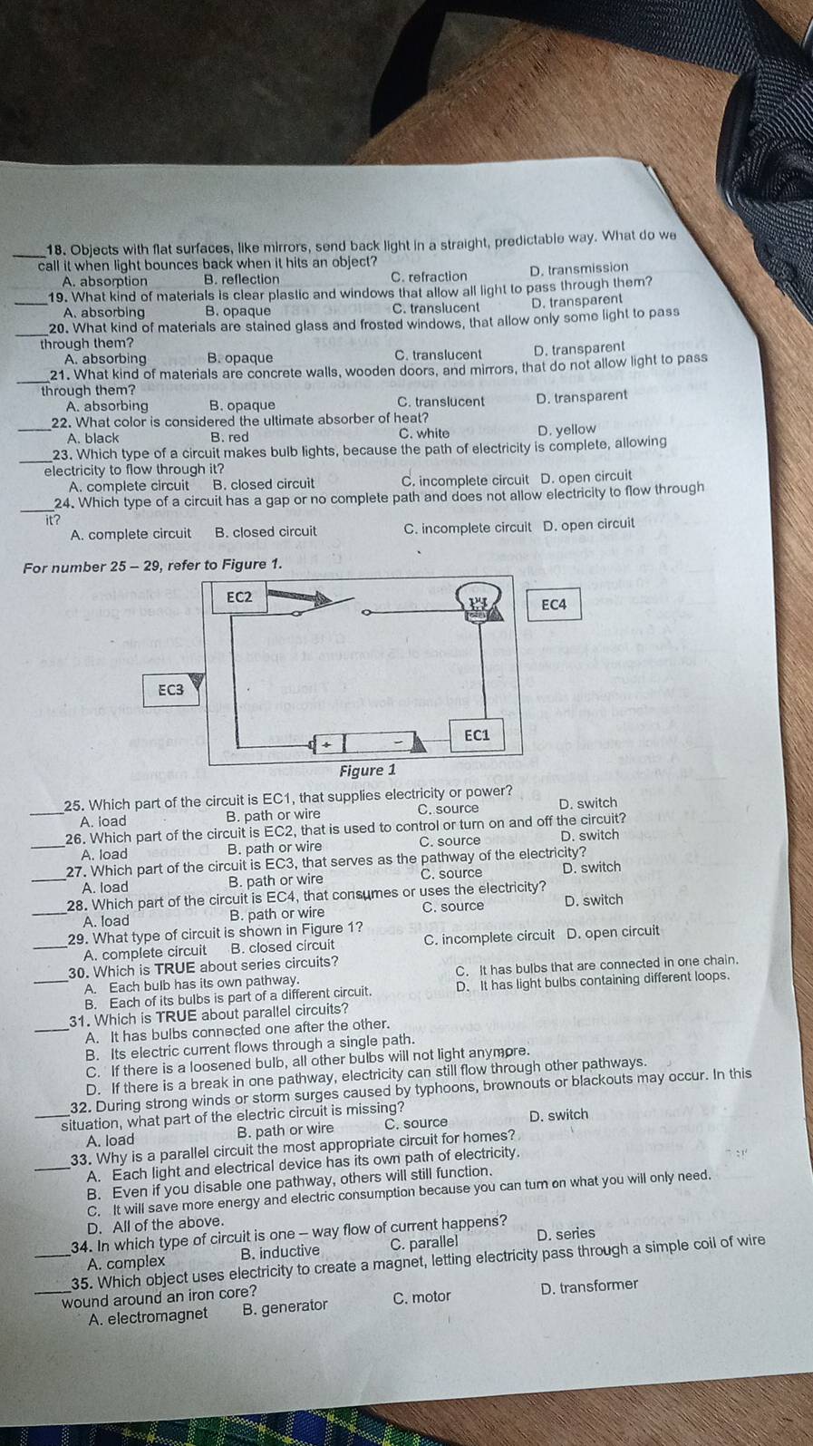 Objects with flat surfaces, like mirrors, send back light in a straight, predictable way. What do we
call it when light bounces back when it hits an object?
A. absorption B. reflection C. refraction D. transmission
_19. What kind of materials is clear plastic and windows that allow all light to pass through them?
A. absorbing B. opaque C. translucent D. transparent
20. What kind of materials are stained glass and frosted windows, that allow only some light to pass
through them?
A. absorbing B. opaque C. translucent D. transparent
_21. What kind of materials are concrete walls, wooden doors, and mirrors, that do not allow light to pass
through them?
A. absorbing B. opaque C. translucent D. transparent
_22. What color is considered the ultimate absorber of heat?
A. black B. red C. white D. yellow
23. Which type of a circuit makes bulb lights, because the path of electricity is complete, allowing
electricity to flow through it?
A. complete circuit B. closed circuit C. incomplete circuit D. open circuit
_24. Which type of a circuit has a gap or no complete path and does not allow electricity to flow through
it?
A. complete circuit B. closed circuit C. incomplete circuit D. open circuit
For number
_25. Which part of the circuit is EC1, that supplies electricity or power?
A. load B. path or wire C. source D. switch
26. Which part of the circuit is EC2, that is used to control or turn on and off the circuit?
_A. load B. path or wire C. source D. switch
27. Which part of the circuit is EC3, that serves as the pathway of the electricity?
_A. load B. path or wire C. source D. switch
28. Which part of the circuit is EC4, that consumes or uses the electricity?
_A. load B. path or wire C. source D. switch
_29. What type of circuit is shown in Figure 1? C. incomplete circuit D. open circuit
A. complete circuit B. closed circuit
30. Which is TRUE about series circuits?
A. Each bulb has its own pathway. C. It has bulbs that are connected in one chain.
_B. Each of its bulbs is part of a different circuit. D. It has light bulbs containing different loops.
31. Which is TRUE about parallel circuits?
_A. It has bulbs connected one after the other.
B. Its electric current flows through a single path.
C. If there is a loosened bulb, all other bulbs will not light anymore.
D. If there is a break in one pathway, electricity can still flow through other pathways.
32. During strong winds or storm surges caused by typhoons, brownouts or blackouts may occur. In this
_situation, what part of the electric circuit is missing?
A. load B. path or wire C. source D. switch
_33. Why is a parallel circuit the most appropriate circuit for homes?
A. Each light and electrical device has its own path of electricity.
B. Even if you disable one pathway, others will still function.
C. It will save more energy and electric consumption because you can tum on what you will only need.
D. All of the above.
34. In which type of circuit is one - way flow of current happens?
A. complex B. inductive C. parallel D. series
_35. Which object uses electricity to create a magnet, letting electricity pass through a simple coil of wire
_wound around an iron core? D. transformer
A. electromagnet B. generator C. motor