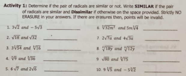 Activity 1: Determine if the pair of radicals are similar or not. Write SIMILAR if the pair 
of radicals are similar and Dissimilar if otherwise on the space provided. Strictly NO 
ERASURE in your answers. If there are erasures then, points will be invalid. 
1. 3sqrt(2) and -5sqrt(3) _6 sqrt[3](32m^2) and 5msqrt[3](4) _ 
2. sqrt(18) and sqrt(32) _7 2sqrt(7a) and 4sqrt(3a) _ 
3. 3sqrt[3](54) and sqrt[3](16) _8 sqrt[3](18y) and sqrt[2](12y) _ 
4. sqrt[3](9) and sqrt[3](36) _9 sqrt(80) and sqrt[3](75) _ 
5. 6sqrt(7) and 2sqrt(6) _10. 9sqrt[3](5) and -5sqrt[3](2)
_