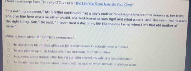 Read the excerpt from Flannery O'Connor's ''The Life You Save May Be Your Own."
"It's nothing so sweet," Mr. Shiftlet continued, "as a boy's mother. She taught him his first prayers at her knee,
she give him love when no other would, she told him what was right and what wasn't, and she seen that he done
the right thing. Son,” he said, “I never rued a day in my life like the one I rued when I left that old mother of
mine."
What is ironic about Mr. Shiftlet's comments?
He discusses his mother although he doesn't seem to actually have a mother.
He has picked up a hitchhiker who has run away from his mother.
He speaks about morals after having just abandoned his wife at a roadside diner.
He clearly has no regrets about having left his mother when he was a younger man.