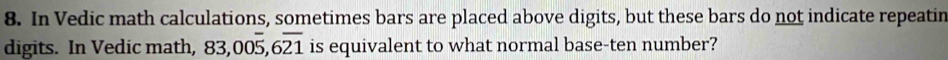 In Vedic math calculations, sometimes bars are placed above digits, but these bars do not indicate repeatin 
digits. In Vedic math, 83,00overline 5, 6overline 21 is equivalent to what normal base-ten number?