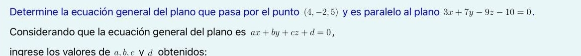 Determine la ecuación general del plano que pasa por el punto (4,-2,5) y es paralelo al plano 3x+7y-9z-10=0. 
Considerando que la ecuación general del plano es ax+by+cz+d=0, 
ingrese los valores de α b, c γ α obtenidos: