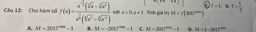 4(vova) T=1 、 D. T= 1/3 . 
Câu 12: Cho hàm số f(a)=frac a^(-frac 1)3(sqrt[3](a)-sqrt[3](a^4))a^(frac 1)3(sqrt[5](a^3)-sqrt[6](a^(-1))) với a>0, a!= 1. Tính giá trị M=f(2017^(2016))
A. M=2017^(1008)-1 B. M=-2017^(1008)-1 C. M=2017^(2016)-1 D. M=1-2017^(2016)