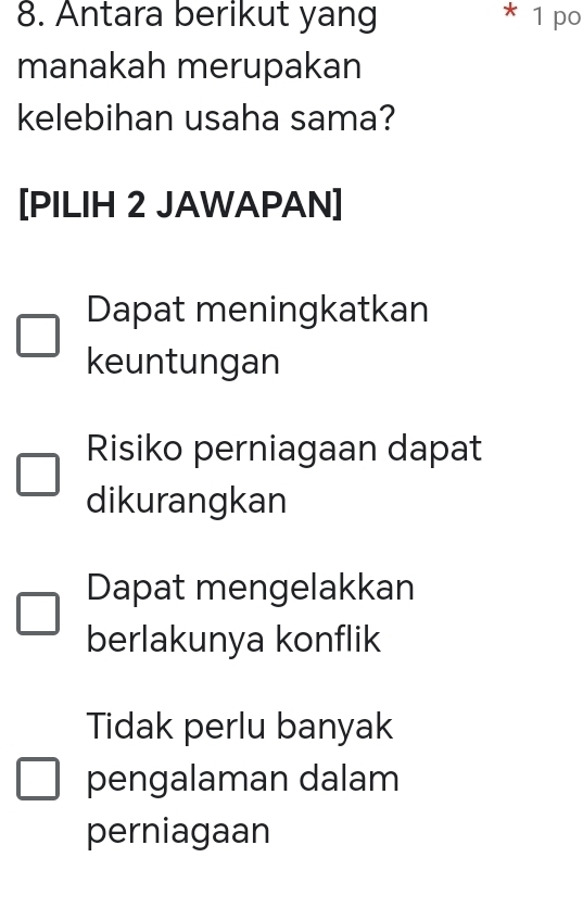 Antara berikut yang * 1 po
manakah merupakan
kelebihan usaha sama?
[PILIH 2 JAWAPAN]
Dapat meningkatkan
keuntungan
Risiko perniagaan dapat
dikurangkan
Dapat mengelakkan
berlakunya konflik
Tidak perlu banyak
pengalaman dalam
perniagaan