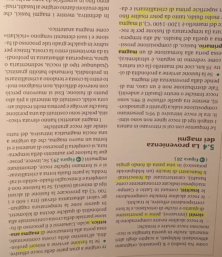 come Na (sodio) e K (potassio), originano re origine a gran parte delle rocce effusive.
abbondanti feldspati, a scapito degli altri Se la fusione avviene a minori profon-
minerali. Anche in questa famiglia si rico- dità, all’interno della crosta continentale,
noscono rocce neutre e femiche:
essa porta alla formazione di magma ana-
— le rocce alcaline neutre comprendono le tettico, acido. Lanatessi è il processo di fu-
sieniti (intrusive), prive o poverissime sione parziale della crosta continentale alla
di quarzo e ricche di ortoclasio, e le loro profondità di qualche decina di kilometri.
corrispondenti effusive, le trachiti; In queste zone la temperatura raggiun-
le rocce alcaline femiche comprendono ge valori abbastanza elevati (tra i 600 e i
le leucititi, comuni in Lazio e Campa- 700°C) da provocare la fusione di alcuni
nia (spesso indicate erroneamente come tipi di minerali (sialici). Se la fusione non è
basalti), caratterizzate da fenocristal- completa e il miscuglio fluido-solido si raf-
li biancastri di leucite (un feldspatoide fredda, la parte fluida torna a cristallizzar-
potassico) in una pasta di fondo grigia si e si formano tipiche rocce, denominate
( Figura 28). migmatiti (⊕ Figura 29). Se, invece, prose-
gue la fusione per aumento della tempera-
5.4 La provenienza tura, si completa il processo di anatessi e si
dei magmi forma un nuovo magma, che dà origine a
una roccia magmatica intrusiva, del tutto
Le frequenze con cui si ritrovano in natura simile alle rocce granitiche.
i singoli tipi di rocce ignee non sono simi- I magmi anatettici hanno elevata visco-
li: tra le rocce intrusive il 95% presentano sità, poiché sono costituiti da una porzione
composizione sialica (graniti e granodiori- fusa che avvolge e permea molti residui an-
ti), mentre tra quelle effusive il 98% sono cora solidi, costituiti da minerali a più alto
rocce femiche o neutre (basalti e andesiti). punto di fusione. Essi si muovono perciò
Tale distribuzione non è un caso, ma di- con notevole difficoltà, non risalgono mol-
pende dalla provenienza del magma. to entro la crosta e tendono a cristallizzarsi
Se la fusione avviene a profondità di ol- in profondità, formando batoliti granitici.
tre 35 km, cioè nel mantello (la cui natura, Qualunque tipo di roccia, sedimentaria o
come vedremo in seguito, è ultrafemica), ignea, trasportata abbastanza in profondi-
essa porta alla formazione di un magma tà da movimenti entro la crosta, finisce per
primario, basico, di composizione prossi- subire in qualche grado tale processo di fu-
ma a quella del basalto. Ad alta tempera- sione e i suoi elementi vengono «riciclati»
tura (la temperatura di fusione per le roc- come magma anatettico.
ce del mantello è 1200-1400°C) , il magma
e molto fluido, tanto da poter risalire fino In definitiva, mentre i magmi basici, che
n superficie prima di cristallizzarsi e da- nelle eruzioni danno origine ai basalti, risal-