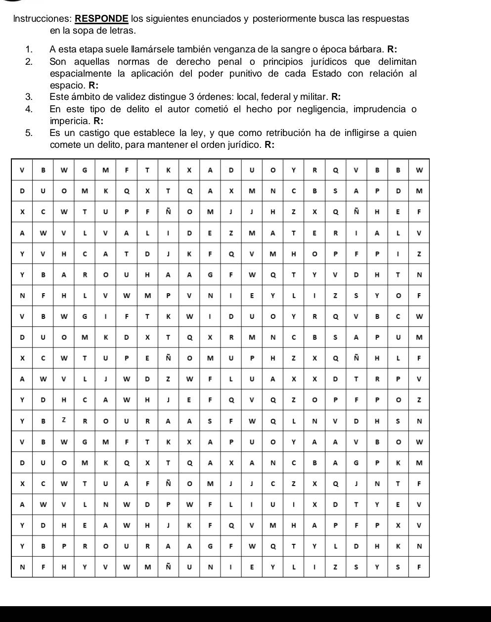 Instrucciones: RESPONDE los siguientes enunciados y posteriormente busca las respuestas
en la sopa de letras.
1. A esta etapa suele llamársele también venganza de la sangre o época bárbara. R:
2. Son aquellas normas de derecho penal o principios jurídicos que delimitan
espacialmente la aplicación del poder punitivo de cada Estado con relación al
espacio. R:
3. Este ámbito de validez distingue 3 órdenes: local, federal y militar. R:
4. En este tipo de delito el autor cometió el hecho por negligencia, imprudencia o
impericia. R:
5. Es un castigo que establece la ley, y que como retribución ha de infligirse a quien
comete un delito, para mantener el orden jurídico. R:
V
D
x
A
Y
Y
N
V
D
x
A
Y
Y
V
D
A
Y
Y
N