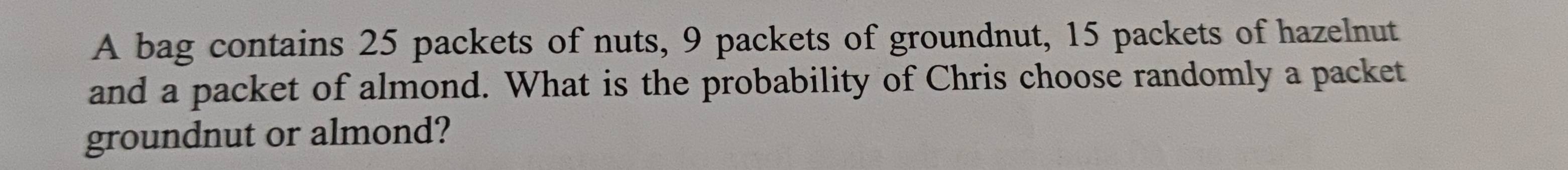 A bag contains 25 packets of nuts, 9 packets of groundnut, 15 packets of hazelnut 
and a packet of almond. What is the probability of Chris choose randomly a packet 
groundnut or almond?