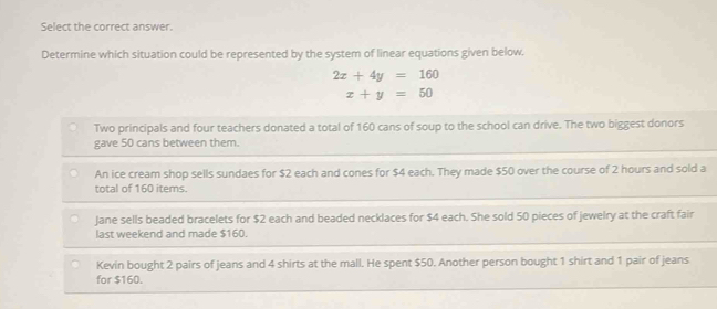 Select the correct answer.
Determine which situation could be represented by the system of linear equations given below.
2x+4y=160
x+y=50
Two principals and four teachers donated a total of 160 cans of soup to the school can drive. The two biggest donors
gave 50 cans between them.
An ice cream shop sells sundaes for $2 each and cones for $4 each. They made $50 over the course of 2 hours and sold a
total of 160 items.
Jane sells beaded bracelets for $2 each and beaded necklaces for $4 each. She sold 50 pieces of jewelry at the craft fair
last weekend and made $160.
Kevin bought 2 pairs of jeans and 4 shirts at the mall. He spent $50. Another person bought 1 shirt and 1 pair of jeans
for $160.