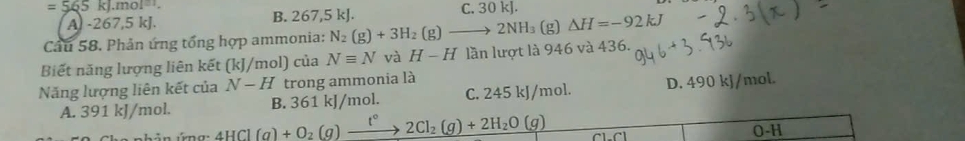 =565kJ.mol^(-1).
A -267, 5 kJ. B. 267,5 kJ. C. 30 kJ.
Câu 58. Phản ứng tổng hợp ammonia: N_2(g)+3H_2(g)to 2NH_3 (g) △ H=-92kJ
Biết năng lượng liên kết (kJ/mol) của Nequiv N và H-H lần lượt là 946 và 436.
Năng lượng liên kết của N-H trong ammonia là
A. 391 kJ/mol. B. 361 kJ/mol. C. 245 kJ/mol. D. 490 kJ/mol.
bản ứng _ 4HCl(g)+O_2(g)xrightarrow t°2Cl_2(g)+2H_2O(g)
O-H