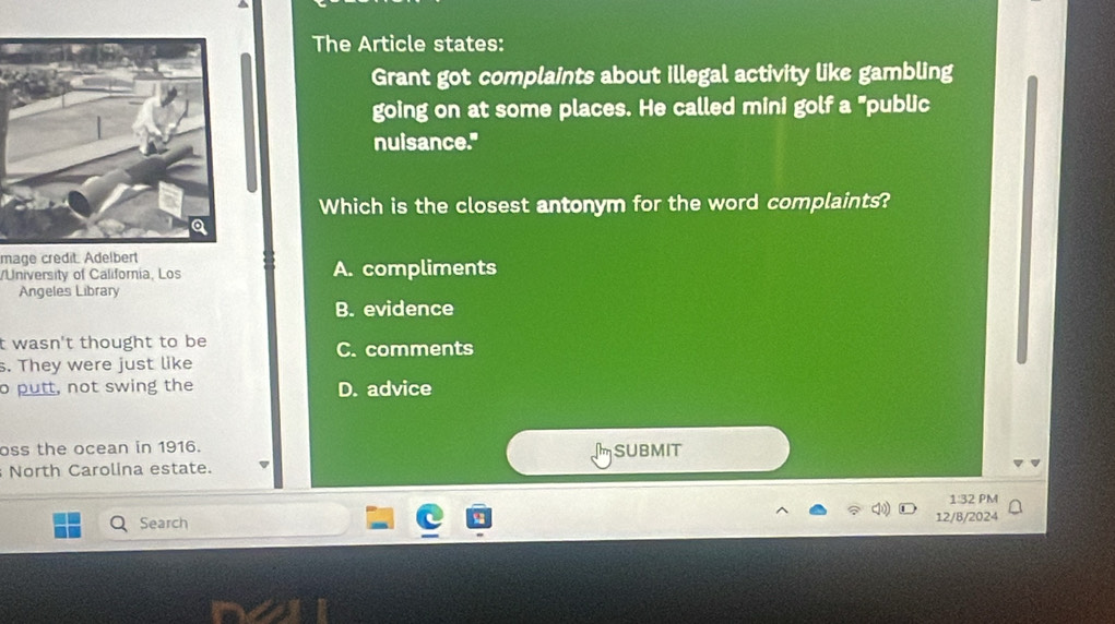 The Article states:
Grant got complaints about illegal activity like gambling
going on at some places. He called mini golf a "public
nuisance."
Which is the closest antonym for the word complaints?
mage credit. Adelbert
/University of California, Los A. compliments
Angeles Library
B. evidence
t wasn't thought to be C. comments
s. They were just like
o putt, not swing the D. advice
oss the ocean in 1916. msubMit
North Carolina estate.
1:32 PM
Search 12/B/2024