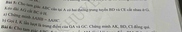 ∵ BC. 
Bài 5: Cho tam giác ABC cân tại A có hai đường trung tuyến BD và CE cất nhau ở G. 
Kéo dài AG cắt BC ở H. 
a) Chứng minh △ AHB=△ AHC. 
b) Gọi I, K lần lượt là trung điểm của GA và GC. Chứng minh AK, BD, CI đồng qui. 
Bài 6: Cho tam giác ABC