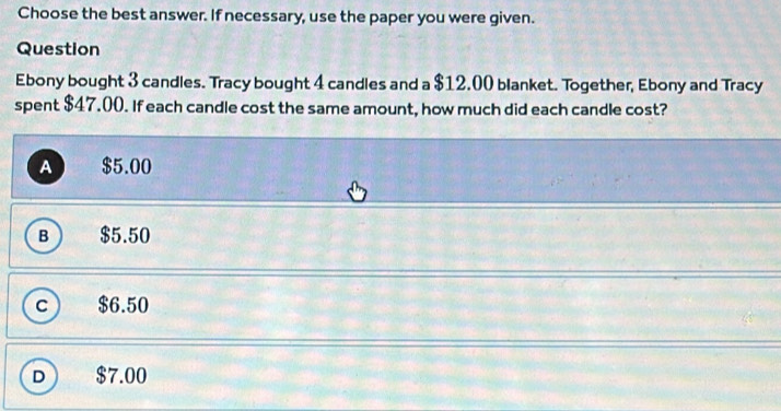 Choose the best answer. If necessary, use the paper you were given.
Question
Ebony bought 3 candles. Tracy bought 4 candles and a $12.00 blanket. Together, Ebony and Tracy
spent $47.00. If each candle cost the same amount, how much did each candle cost?
A $5.00
B  $5.50
c $6.50
D $7.00