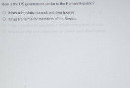 How is the US government similar to the Roman Republic?
It has a legislative branch with two houses.
It has life terms for members of the Senate.