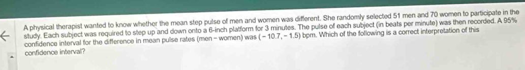 A physical therapist wanted to know whether the mean step pulse of men and women was different. She randomly selected 51 men and 70 women to participate in the 
study. Each subject was required to step up and down onto a 6-inch platform for 3 minutes. The pulse of each subject (in beats per minute) was then recorded. A 95%
confidence interval for the difference in mean pulse rates (men - women) was (-10.7,-1.5) bpm. Which of the following is a correct interpretation of this 
confidence interval?