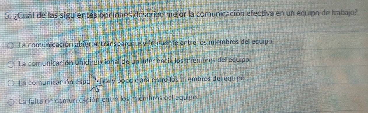 ¿Cuál de las siguientes opciones describe mejor la comunicación efectiva en un equipo de trabajo?
La comunicación abierta, transparente y frecuente entre los miembros del equipo.
La comunicación unidireccional de un líder hacia los miembros del equipo.
La comunicación espo 'dica y poco clara entre los miembros del equipo.
La falta de comunicación entre los miembros del equipo.