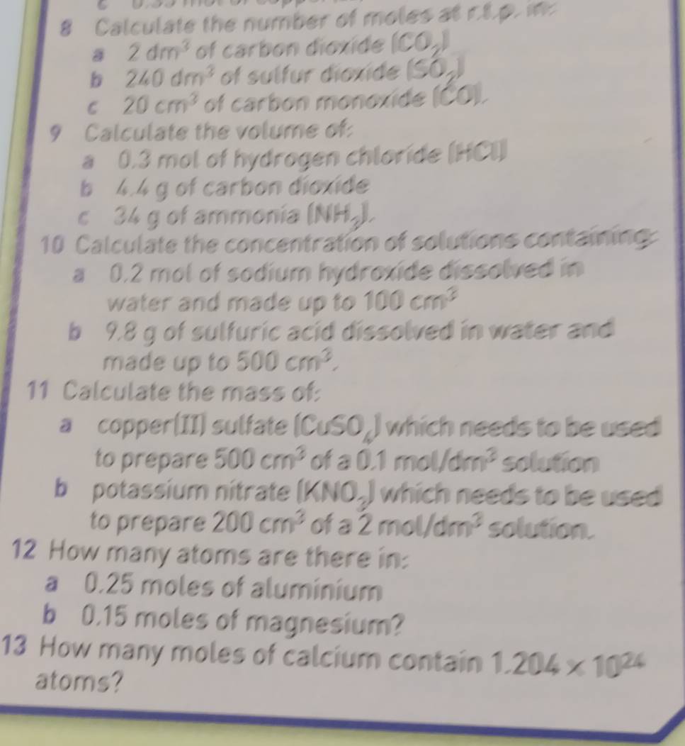 Calculate the number of moles at r8.p. in 
a 2dm^3 of carbon dioxide (CO_2)
b 240dm^3 of sulfur dioxide (SO_2)
C 20cm^3 of carbon monoxide (CO). 
9 Calculate the volume of: 
a 0.3 mol of hydrogen chloride (HCl) 
b 4.4 g of carbon dioxide 
c 34 g of ammonia (NH_3). 
10 Calculate the concentration of solutions containing: 
a 0.2 mol of sodium hydroxide dissolved in 
water and made up to 100cm^3
b 9.8 g of sulfuric acid dissolved in water and 
made up to 500cm^3. 
11 Calculate the mass of: 
a copper(II) sulfate (CuSO_4) which needs to be used 
to prepare 500cm^3 ofa 0.1mol/dm^3 solution 
b potassium nitrate (KNO_3) which needs to be used 
to prepare 200cm^3 of a 2mol/dm^3 solution. 
12 How many atoms are there in: 
a 0.25 moles of aluminium 
b 0.15 moles of magnesium? 
13 How many moles of calcium contain 1.204* 10^(24)
atoms?