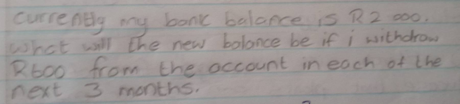 currently my bank balance is R 2 000. 
what will the new bolance be if i withdrow 
R6oo from the occount in each of the 
next 3 months.