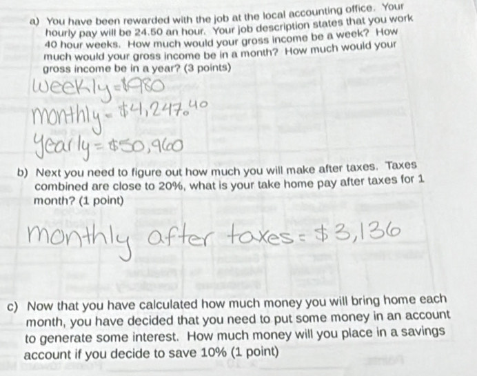 You have been rewarded with the job at the local accounting office. Your 
hourly pay will be 24.50 an hour. Your job description states that you work
40 hour weeks. How much would your gross income be a week? How 
much would your gross income be in a month? How much would your 
gross income be in a year? (3 points) 
b) Next you need to figure out how much you will make after taxes. Taxes 
combined are close to 20%, what is your take home pay after taxes for 1
month? (1 point) 
c) Now that you have calculated how much money you will bring home each
month, you have decided that you need to put some money in an account 
to generate some interest. How much money will you place in a savings 
account if you decide to save 10% (1 point)