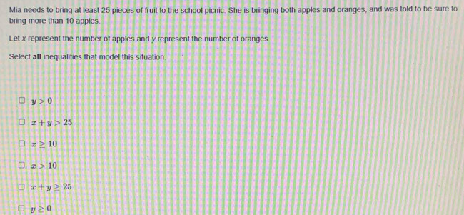 Mia needs to bring at least 25 pieces of fruit to the school picnic. She is bringing both apples and oranges, and was told to be sure to
bring more than 10 apples.
Let x represent the number of apples and y represent the number of oranges.
Select all inequalities that model this situation
y>0
x+y>25
x≥ 10
x>10
x+y≥ 25
y≥ 0