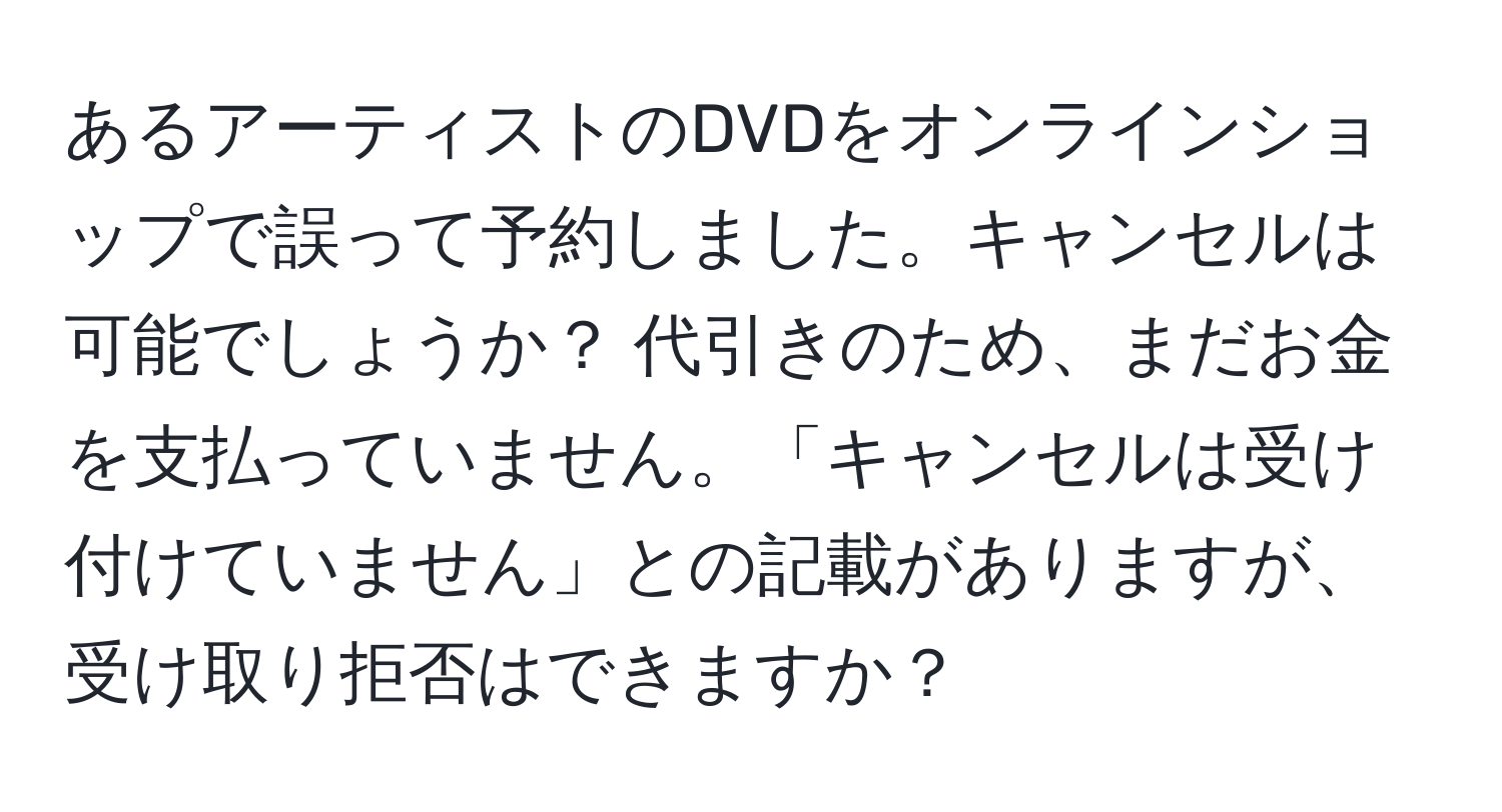 あるアーティストのDVDをオンラインショップで誤って予約しました。キャンセルは可能でしょうか？ 代引きのため、まだお金を支払っていません。「キャンセルは受け付けていません」との記載がありますが、受け取り拒否はできますか？