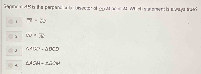 Segment AB is the perpendicular bisector of overline CD at point M. Which statement is always true?
1. overline CB≌ overline DB
2. overline CD≌ overline AB
3. △ ACDsim △ BCD
4. △ ACMsim △ BCM