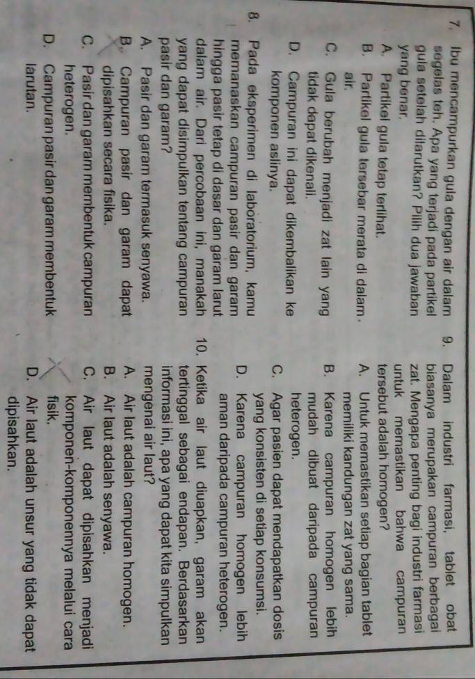 Ibu mencampurkan gula dengan air dalam 9. Dalam industri farmasi, tablet obat
segelas teh. Apa yang terjadi pada partikel biasanya merupakan campuran berbagai
gula setelah dilarutkan? Pilih dua jawaban
yang benar. zat. Mengapa penting bagi industri farmasi
untuk memastikan bahwa campuran
A. Partikel gula tetap terlihat. tersebut adalah homogen?
B. Partikel gula tersebar merata di dalam A. Untuk memastikan setiap bagian tablet
air. memiliki kandungan zat yang sama.
C. Gula berubah menjadi zat lain yang B. Karena campuran homogen lebih
tidak dapat dikenali. mudah dibuat daripada campuran
D. Campuran ini dapat dikembalikan ke
heterogen.
komponen aslinya. C. Agar pasien dapat mendapatkan dosis
yang konsisten di setiap konsumsi.
8. Pada eksperimen di laboratorium, kamu D. Karena campuran homogen lebih
memanaskan campuran pasir dan garam
hingga pasir tetap di dasar dan garam larut
aman daripada campuran heterogen.
dalam air. Dari percobaan ini, manakah 10. Ketika air laut diuapkan, garam akan
yang dapat disimpulkan tentang campuran tertinggal sebagai endapan. Berdasarkan
pasir dan garam? informasi ini, apa yang dapat kita simpulkan
A. Pasir dan garam termasuk senyawa. mengenai air laut?
B. Campuran pasir dan garam dapat A. Air laut adalah campuran homogen.
dipisahkan secara fisika. B. Air laut adalah senyawa.
C. Pasir dan garam membentuk campuran C. Air laut dapat dipisahkan menjadi
heterogen. komponen-komponennya melalui cara
D. Campuran pasir dan garam membentuk fisik.
larutan. D. Air laut adalah unsur yang tidak dapat
dipisahkan.