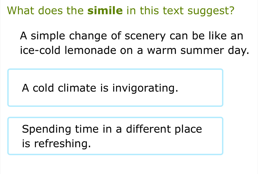 What does the simile in this text suggest?
A simple change of scenery can be like an
ice-cold lemonade on a warm summer day.
A cold climate is invigorating.
Spending time in a different place
is refreshing.