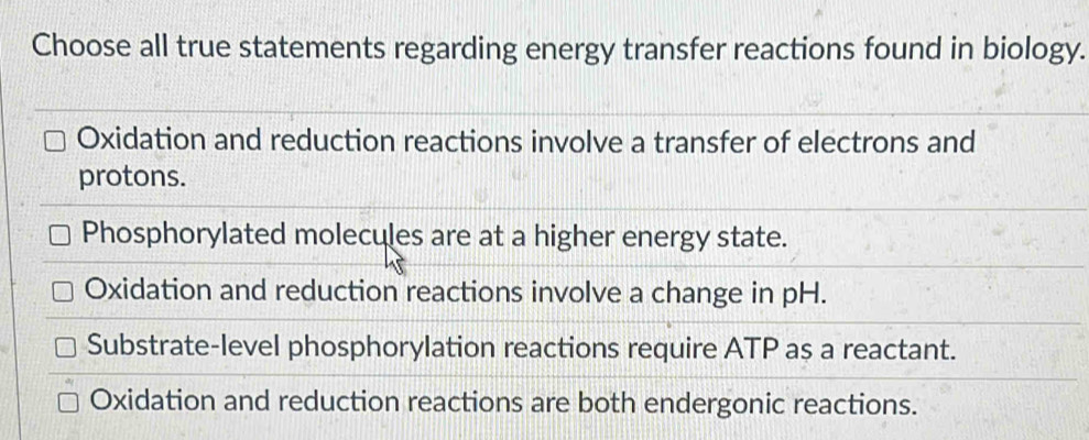 Choose all true statements regarding energy transfer reactions found in biology.
Oxidation and reduction reactions involve a transfer of electrons and
protons.
Phosphorylated molecules are at a higher energy state.
Oxidation and reduction reactions involve a change in pH.
Substrate-level phosphorylation reactions require ATP as a reactant.
Oxidation and reduction reactions are both endergonic reactions.