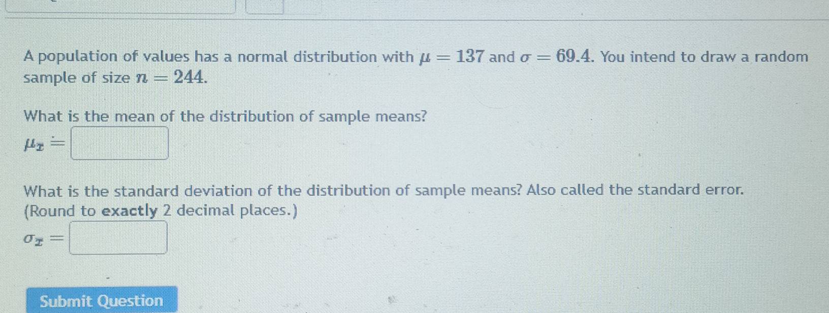 A population of values has a normal distribution with mu =137 and sigma =69.4. You intend to draw a random 
sample of size n=244. 
What is the mean of the distribution of sample means?
mu _x=□
What is the standard deviation of the distribution of sample means? Also called the standard error. 
(Round to exactly 2 decimal places.)
sigma _x=□
Submit Question