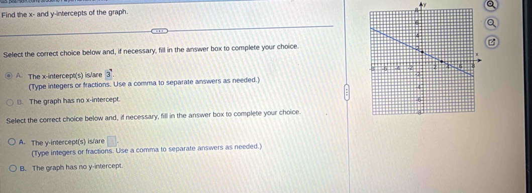 Find the x - and y-intercepts of the graph. Ay
Q
Q
B
Select the correct choice below and, if necessary, fill in the answer box to complete your choice.
A. The x-intercept(s) is/are 3. 
(Type integers or fractions. Use a comma to separate answers as needed.)
B. The graph has no x-intercept. 
Select the correct choice below and, if necessary, fill in the answer box to complete your choice.
A. The y-intercept(s) is/are □ . 
(Type integers or fractions. Use a comma to separate answers as needed.)
B. The graph has no y-intercept.