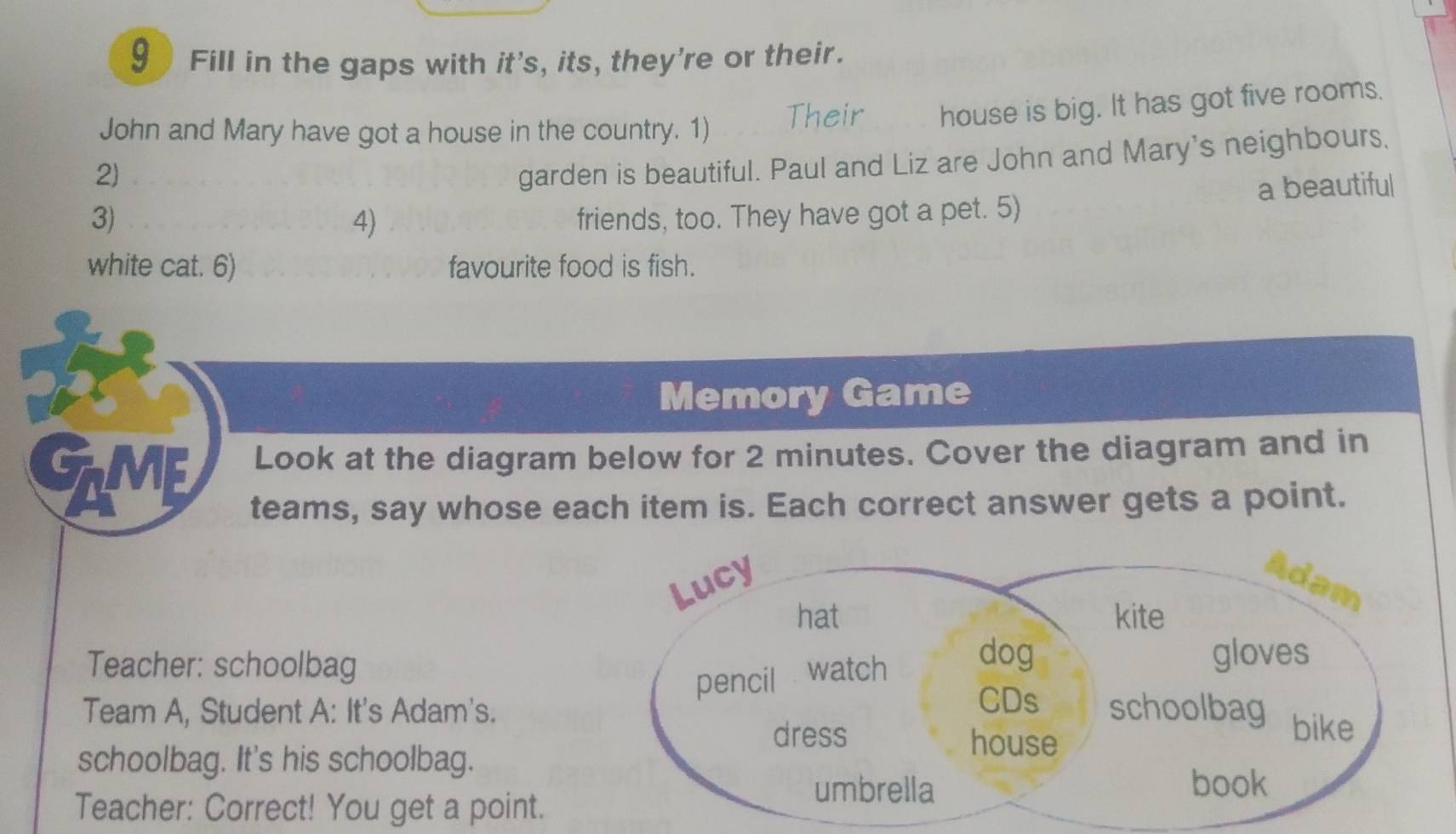 Fill in the gaps with it's, its, they're or their. 
John and Mary have got a house in the country. 1) Their house is big. It has got five rooms. 
2) 
garden is beautiful. Paul and Liz are John and Mary's neighbours, 
a beautiful 
3) friends, too. They have got a pet. 5) 
4) 
white cat. 6) favourite food is fish. 
Memory Game 
Look at the diagram below for 2 minutes. Cover the diagram and in 
GLME teams, say whose each item is. Each correct answer gets a point. 
Lucy Adam 
hat kite 
Teacher: schoolbag 
pencil watch dog 
gloves 
CDs 
Team A, Student A: It's Adam's. schoolbag bike 
dress house 
schoolbag. It's his schoolbag. 
umbrella book 
Teacher: Correct! You get a point.