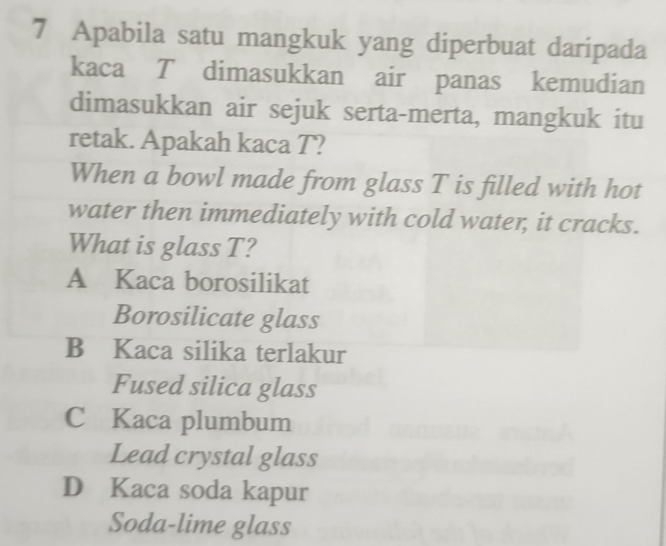 Apabila satu mangkuk yang diperbuat daripada
kaca T dimasukkan air panas kemudian
dimasukkan air sejuk serta-merta, mangkuk itu
retak. Apakah kaca T?
When a bowl made from glass T is filled with hot
water then immediately with cold water, it cracks.
What is glass T?
A Kaca borosilikat
Borosilicate glass
B Kaca silika terlakur
Fused silica glass
C Kaca plumbum
Lead crystal glass
D Kaca soda kapur
Soda-lime glass