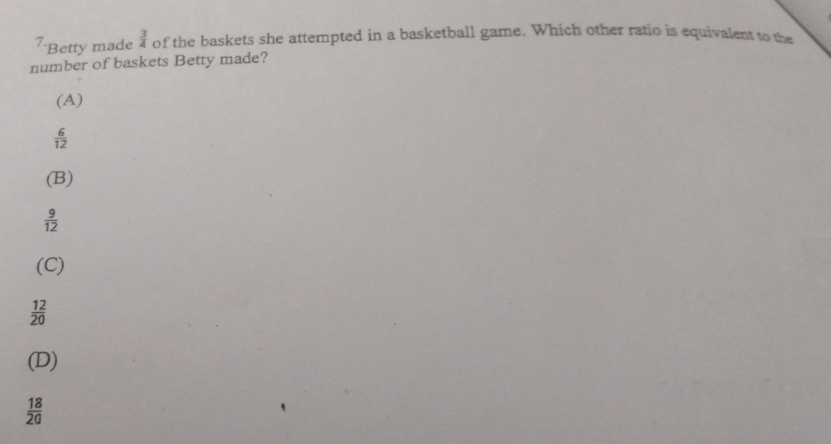 Betty made  3/4  of the baskets she attempted in a basketball game. Which other ratio is equiwalent to the
number of baskets Betty made?
(A)
 6/12 
(B)
 9/12 
(C)
 12/20 
(D)
 18/20 