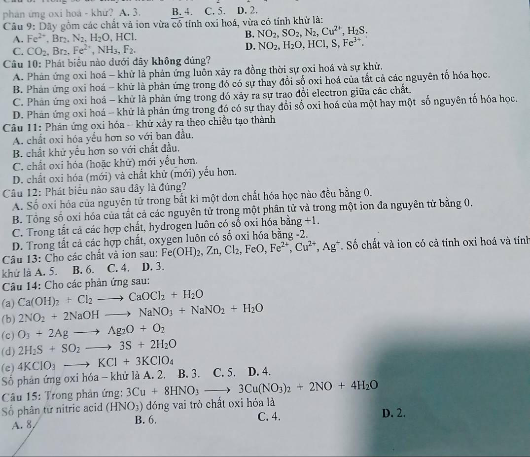 phản ứng oxi hoá - khứ? A. 3. B. 4. C. 5. D. 2.
Câu 9: Dãy gồm các chất và ion vừa overline cdot  tính oxi hoá, vừa có tính khử là:
A. Fe^(2+),Br_2,N_2,H_2O, ,HCl.
B. NO_2,SO_2,N_2,Cu^(2+),H_2S.
C. CO_2,Br_2,Fe^(2+),NH_3,F_2.
D. NO_2,H_2O,HCl,S,Fe^(3+).
Câu 10: Phát biểu nào dưới đây không đúng?
A. Phản ứng oxi hoá - khử là phản ứng luôn xảy ra đồng thời sự oxi hoá và sự khử.
B. Phản ứng oxi hoá - khử là phản ứng trong đó có sự thay đổi số oxi hoá của tất cả các nguyên tố hóa học.
C. Phản ứng oxi hoá - khử là phản ứng trong đó xảy ra sự trao đổi electron giữa các chất.
D. Phản ứng oxi hoá - khử là phản ứng trong đó có sự thay đổi số oxi hoá của một hay một số nguyên tố hóa học.
Câu 11: Phản ứng oxi hóa - khử xảy ra theo chiều tạo thành
A. chất oxi hóa yếu hơn so với ban đầu.
B. chất khử yếu hơn so với chất đầu.
C. chất oxi hóa (hoặc khử) mới yếu hơn.
D. chất oxi hóa (mới) và chất khử (mới) yếu hơn.
Câu 12: Phát biểu nào sau đây là đúng?
A. Số oxi hóa của nguyên tử trong bất kì một đơn chất hóa học nào đều bằng 0.
B. Tổng số oxi hóa của tất cả các nguyên tử trong một phân tử và trong một ion đa nguyên tử bằng 0.
C. Trong tất cả các hợp chất, hydrogen luôn có số oxi hóa bằn g+1.
D. Trong tất cả các hợp chất, oxygen luôn có số oxi hóa bằng -2.
Câu 13: Cho các chất và ion sau: Fe(OH)_2,Zn,Cl_2,FeO,Fe^(2+),Cu^(2+),Ag^+ T Số chất và ion có cả tính oxi hoá và tính
khử là A. 5. B. 6. C. 4. D. 3.
Câu 14: Cho các phản ứng sau:
Ca(OH)_2+Cl_2to CaOCl_2+H_2O
(a) 2NO_2+2NaOHto NaNO_3+NaNO_2+H_2O
(b)
(c) O_3+2Agto Ag_2O+O_2
(d) 2H_2S+SO_2to 3S+2H_2O
(e) 4KClO_3to KCl+3KClO_4
Số phản ứng oxi hóa - khử là A. 2. B. 3. C. 5. D. 4.
Câu 15: Trong phản ứng: 3Cu+8HNO_3to 3Cu(NO_3)_2+2NO+4H_2O
Số phân tử nitric acid (HNO_3) đóng vai trò chất oxi hóa là
A. 8
B. 6. C. 4. D. 2.