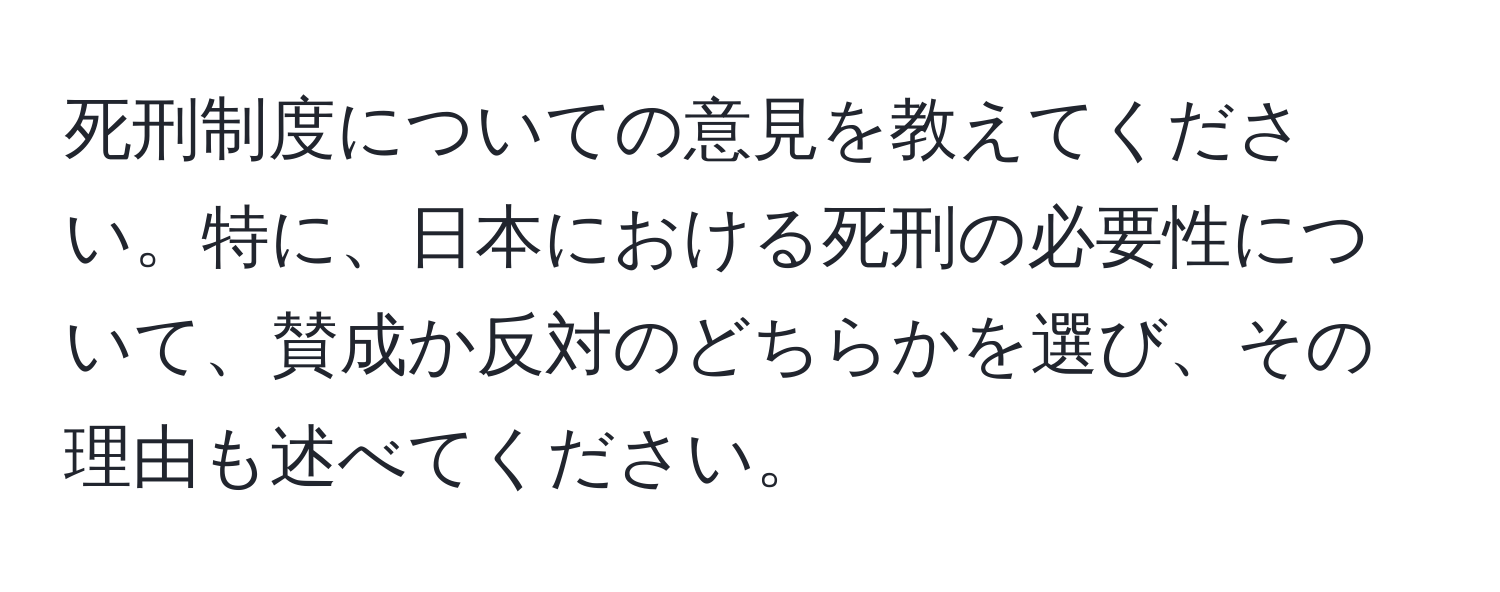 死刑制度についての意見を教えてください。特に、日本における死刑の必要性について、賛成か反対のどちらかを選び、その理由も述べてください。