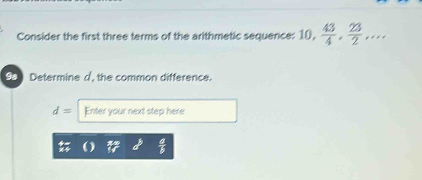 Consider the first three terms of the arithmetic sequence: 10,  43/4 ,  23/2 ,... 
9a Determine d, the common difference.
d= Enter your next step here
 a/b 