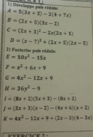 CICET: 
1) Développe puis réduis:
A=5(3x+2)-2(4+7x)
B=(2x+5)(3x-2)
C=(2x+3)^2-2x(2x+1)
: F=x^2+6x+9
D=(x-7)^2+(2x+5)(2x-5)
2) Factorise puis réduis:
E=10x^2-15x
G=4x^2-12x+9
H=36y^2-9
I=(8x+2)(5x+3)-(8x+2)
J=(2x+3)(x-2)-(4x+6)(x+2)
K=4x^2-12x+9+(2x-3)(4-3x)