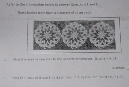 Refer to the information below to answer Questions 1 and 2. 
These basket trays have a diameter of 12cm each. 
1. Find the area of one tray to the nearest centimetre. (Use π =3.14)
Answer_ 
2. Find the cost of these 3 baskets trays if 1 square centimetre is K1.50.