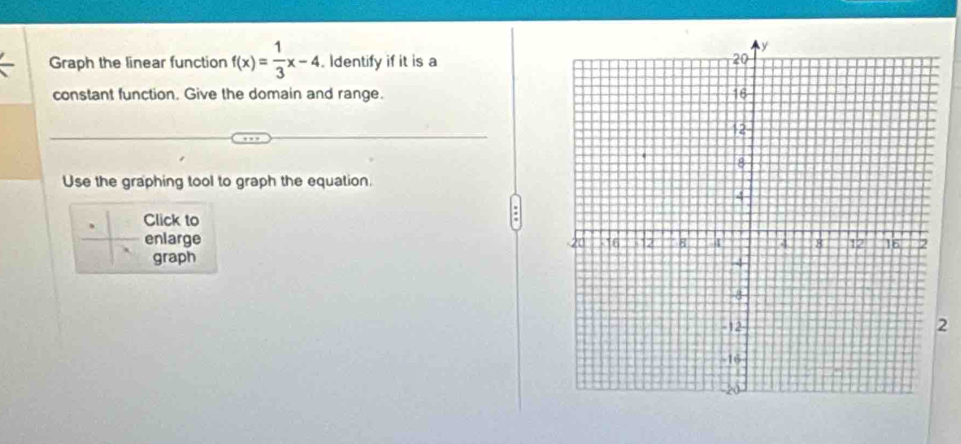 Graph the linear function f(x)= 1/3 x-4. Identify if it is a 
constant function. Give the domain and range. 
Use the graphing tool to graph the equation. 
Click to 
enlarge 
graph 
2