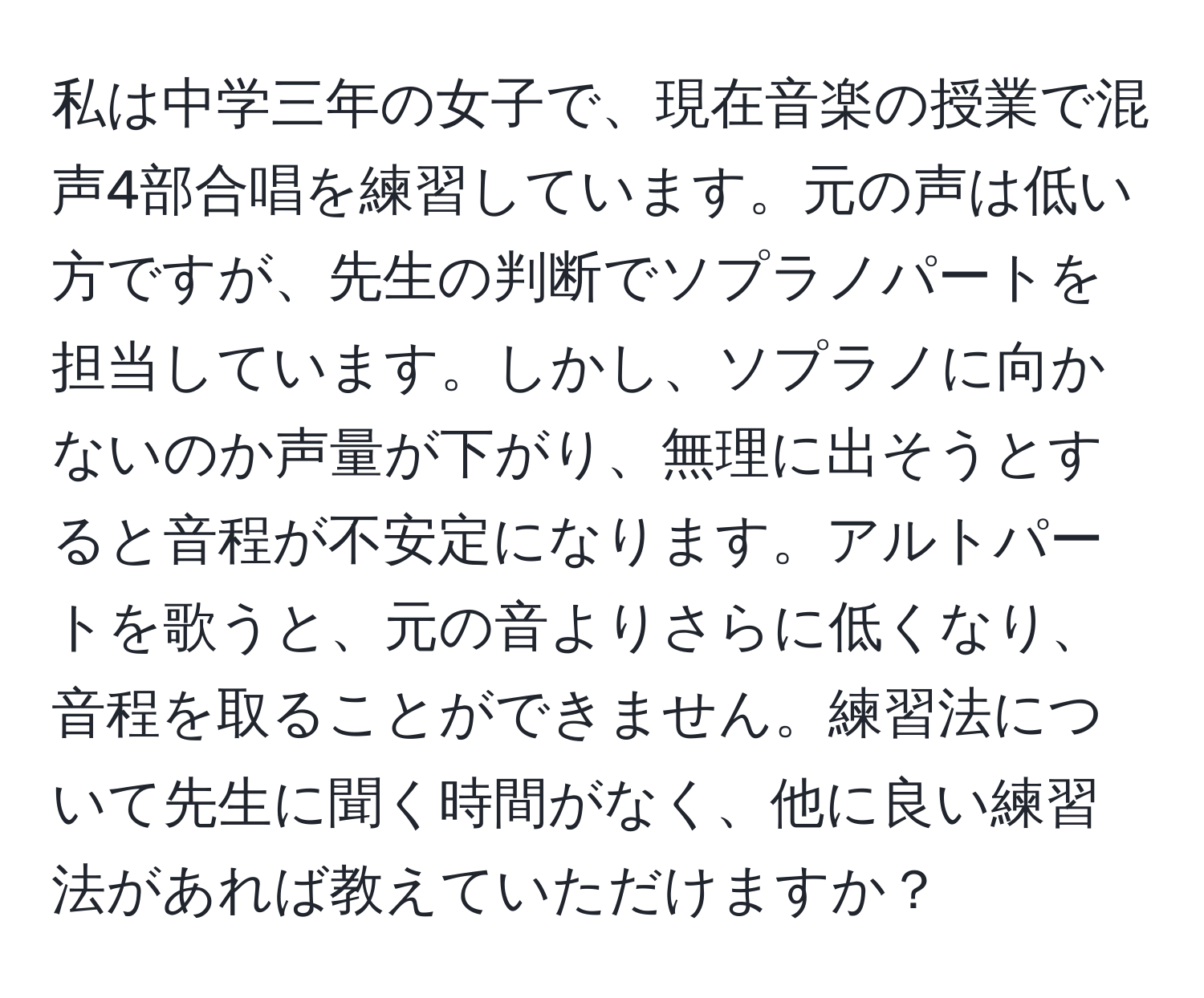 私は中学三年の女子で、現在音楽の授業で混声4部合唱を練習しています。元の声は低い方ですが、先生の判断でソプラノパートを担当しています。しかし、ソプラノに向かないのか声量が下がり、無理に出そうとすると音程が不安定になります。アルトパートを歌うと、元の音よりさらに低くなり、音程を取ることができません。練習法について先生に聞く時間がなく、他に良い練習法があれば教えていただけますか？