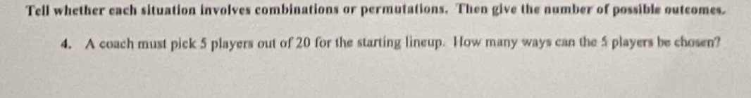 Tell whether each situation involves combinations or permutations. Then give the number of possible outcomes. 
4. A coach must pick 5 players out of 20 for the starting lineup. How many ways can the 5 players be chosen?