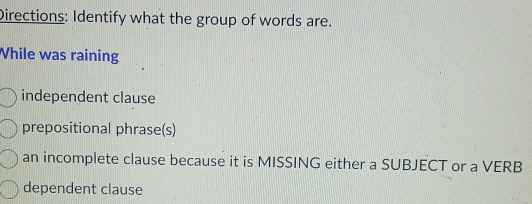 Directions: Identify what the group of words are.
While was raining
independent clause
prepositional phrase(s)
an incomplete clause because it is MISSING either a SUBJECT or a VERB
dependent clause