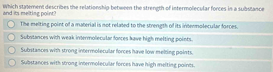 Which statement describes the relationship between the strength of intermolecular forces in a substance
and its melting point?
The melting point of a material is not related to the strength of its intermolecular forces.
Substances with weak intermolecular forces have high melting points.
Substances with strong intermolecular forces have low melting points.
Substances with strong intermolecular forces have high melting points.