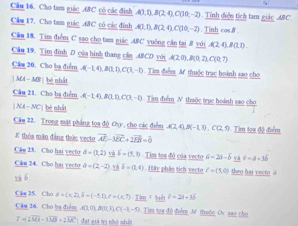 Cho tam giác ABC có các đỉnh A(1;1),B(2;4),C(10;-2) Tíinh diện tích tam giác ABC
Câu 17. Cho tam giác ABC có các đỉnh A(1;1),B(2;4),C(10;-2). Tính cos B.
Câu 18. Tìm điểm C sao cho tam giác ABC vuông cân tại B với A(2;4),B(1;1).
Câu 19. Tìm đỉnh D của hình thang cân ABCD với A(2;0),B(0;2),C(0;7).
Câu 20. Cho ba điểm A(-1;4),B(1;1),C(3;-1) Tìm điểm M thuộc trục hoành sao cho
| MA— MB | bé nhất
Câu 21. Cho ba điểm A(-1;4),B(1;1),C(3;-1) Tìm điểm N thuộc trục hoành sao cho
| NA — NC | bé nhất
Câu 22. Trong mặt phẳng tọa độ Oxy, cho các điểm A(2,4),B(-1,3),C(2,5) Tìm tọa độ điểm
E thỏa mãn đẳng thức vecto overline AE-3overline EC+2overline EB=vector 0
Câu 23. Cho hai vecto vector a=(1,2) và overline b=(5;3) Tim tọa độ của vecto vector u=2vector a-vector b và vector v=vector a+3vector b
Câu 24. Cho hai vecto overline a=(2,-2) và overline b=(1;4) Hãy phân tích vecto vector c=(5,0) theo hai vecto ā
yà b
Câu 25. Cho overline a=(x,2),overline b=(1),1),hat c=(x,7) Tim x biết vector c=2vector a+3vector b
Câu 26. Cho ba điểm A(1;0),B(0;3),C(-3;-5) Tim tọa độ điểm M thuộc Ox sao cho
T=2overline MA-3overline MB+2overline MC đạt giá trị nhỏ nhất