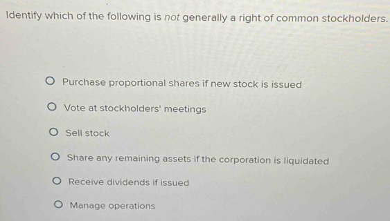 Identify which of the following is not generally a right of common stockholders.
Purchase proportional shares if new stock is issued
Vote at stockholders' meetings
Sell stock
Share any remaining assets if the corporation is liquidated
Receive dividends if issued
Manage operations