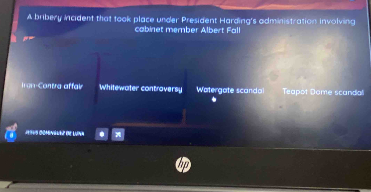 A bribery incident that took place under President Harding's administration involving
cabinet member Albert Fall
Irgn-Contra affair Whitewater controversy Watergate scandal Teapot Dome scandal
Jesus Dominguez de Luna
D