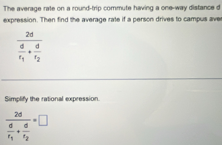 The average rate on a round-trip commute having a one-way distance d
expression. Then find the average rate if a person drives to campus aver
Simplify the rational expression.
frac 2dfrac dr_1+frac dr_2=□