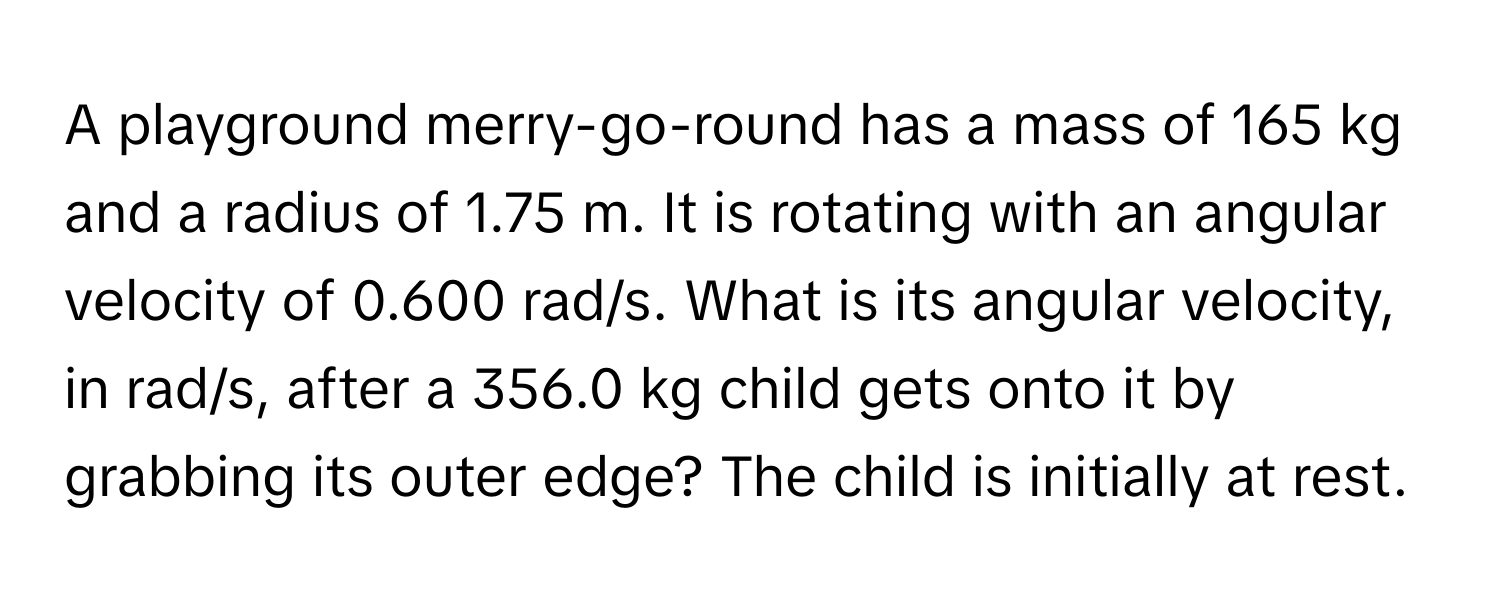 A playground merry-go-round has a mass of 165 kg and a radius of 1.75 m. It is rotating with an angular velocity of 0.600 rad/s. What is its angular velocity, in rad/s, after a 356.0 kg child gets onto it by grabbing its outer edge? The child is initially at rest.