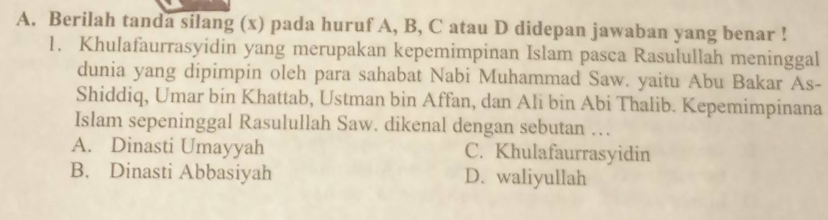 Berilah tanda silang (x) pada huruf A, B, C atau D didepan jawaban yang benar !
1. Khulafaurrasyidin yang merupakan kepemimpinan Islam pasca Rasulullah meninggal
dunia yang dipimpin oleh para sahabat Nabi Muhammad Saw. yaitu Abu Bakar As-
Shiddiq, Umar bin Khattab, Ustman bin Affan, dan Ali bin Abi Thalib. Kepemimpinana
Islam sepeninggal Rasulullah Saw. dikenal dengan sebutan …
A. Dinasti Umayyah C. Khulafaurrasyidin
B. Dinasti Abbasiyah D. waliyullah