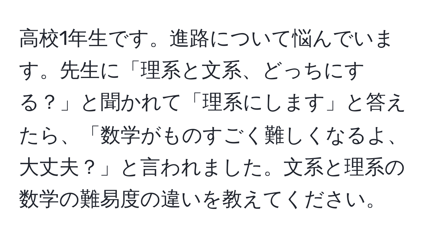 高校1年生です。進路について悩んでいます。先生に「理系と文系、どっちにする？」と聞かれて「理系にします」と答えたら、「数学がものすごく難しくなるよ、大丈夫？」と言われました。文系と理系の数学の難易度の違いを教えてください。